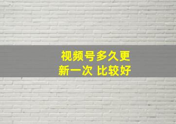 视频号多久更新一次 比较好